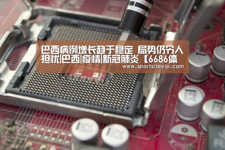 巴西病例增长趋于稳定 局势仍令人担忧|巴西|疫情|新冠肺炎【6686体育官网入口】